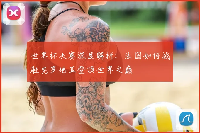 世界杯决赛深度解析：法国如何战胜克罗地亚登顶世界之巅