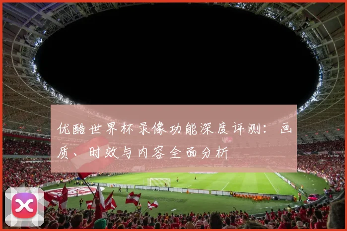 优酷世界杯录像功能深度评测：画质、时效与内容全面分析