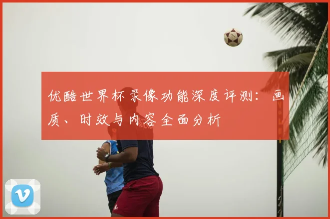 优酷世界杯录像功能深度评测：画质、时效与内容全面分析
