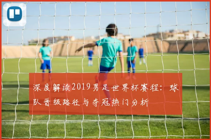 深度解读2019男足世界杯赛程：球队晋级路径与夺冠热门分析