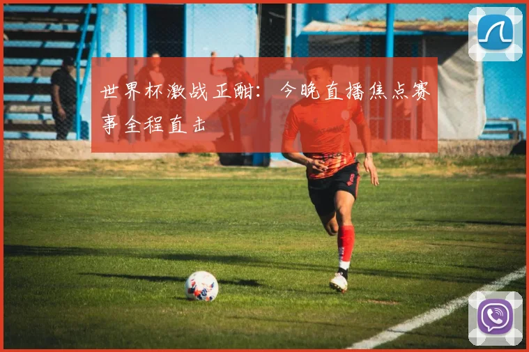 世界杯激战正酣：今晚直播焦点赛事全程直击