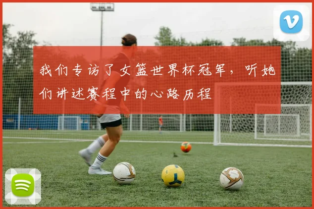 我们专访了女篮世界杯冠军，听她们讲述赛程中的心路历程