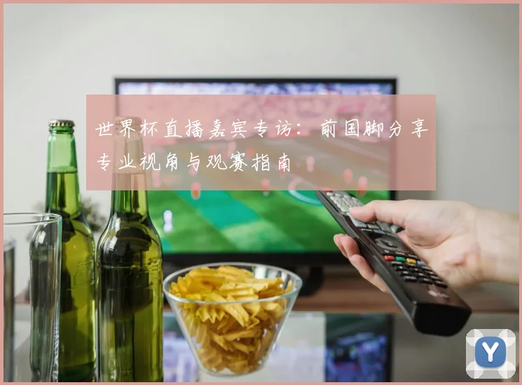 世界杯直播嘉宾专访：前国脚分享专业视角与观赛指南