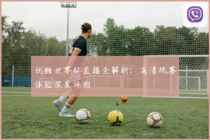 优酷世界杯直播全解析：高清观赛体验深度评测