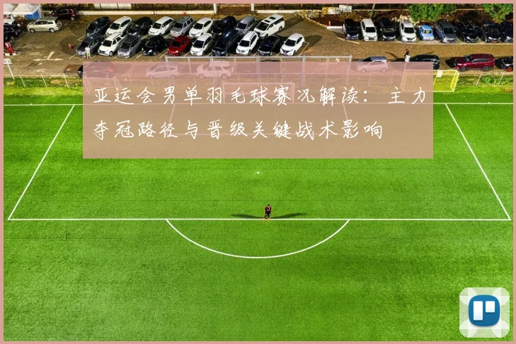 亚运会男单羽毛球赛况解读：主力夺冠路径与晋级关键战术影响