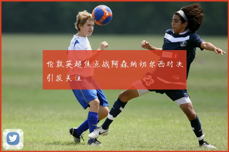 伦敦英超焦点战阿森纳切尔西对决引发关注