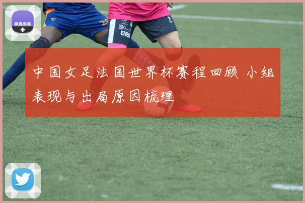 中国女足法国世界杯赛程回顾 小组表现与出局原因梳理