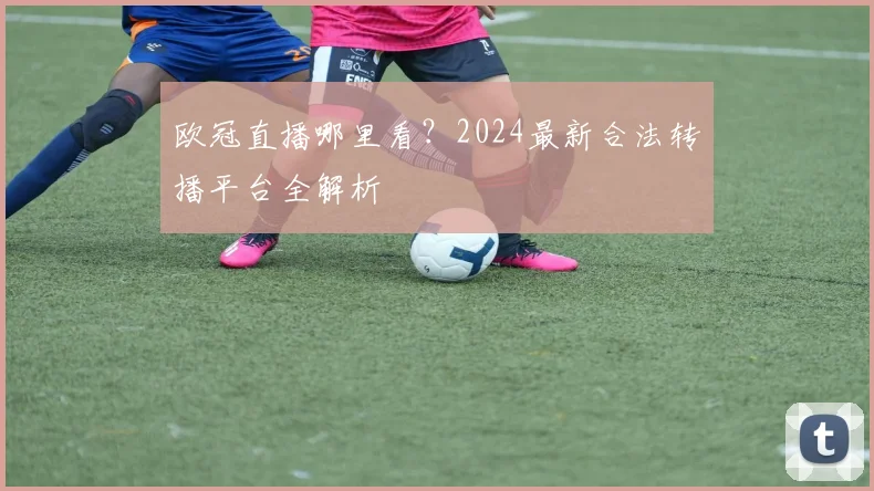 欧冠直播哪里看？2024最新合法转播平台全解析