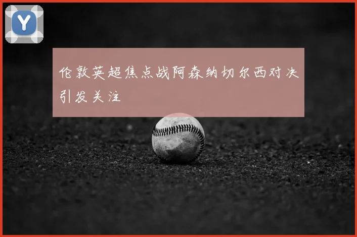 伦敦英超焦点战阿森纳切尔西对决引发关注