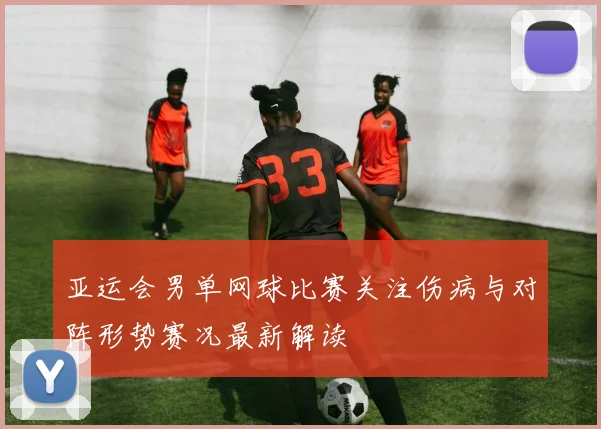 亚运会男单网球比赛关注伤病与对阵形势赛况最新解读